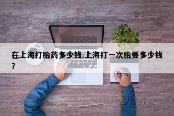 打胎药专卖打胎药专门卖店微信在上海打胎药多少钱.上海打一次胎要多少钱？