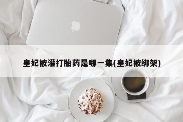 打胎药专卖打胎药专门卖店微信皇妃被灌打胎药是哪一集(皇妃被绑架)