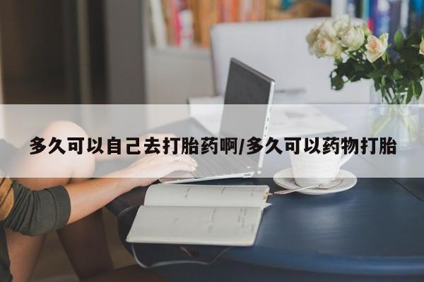 打胎药专卖打胎药专门卖店微信多久可以自己去打胎药啊/多久可以药物打胎