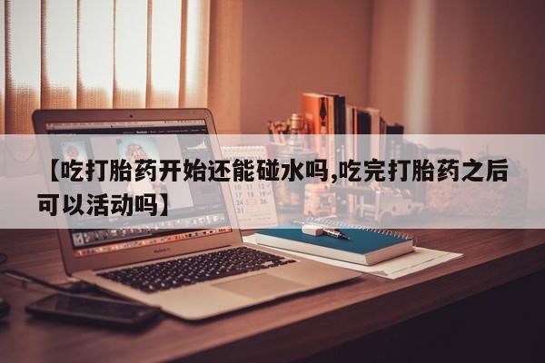 打胎药专卖打胎药专门卖店微信【吃打胎药开始还能碰水吗,吃完打胎药之后可以活动吗】
