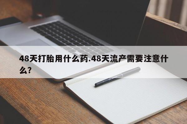 打胎药专卖打胎药专门卖店微信48天打胎用什么药.48天流产需要注意什么？