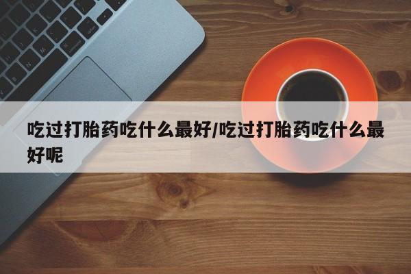 打胎药专卖打胎药专门卖店微信吃过打胎药吃什么最好/吃过打胎药吃什么最好呢