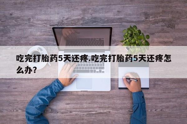 打胎药专卖打胎药专门卖店微信吃完打胎药5天还疼.吃完打胎药5天还疼怎么办？
