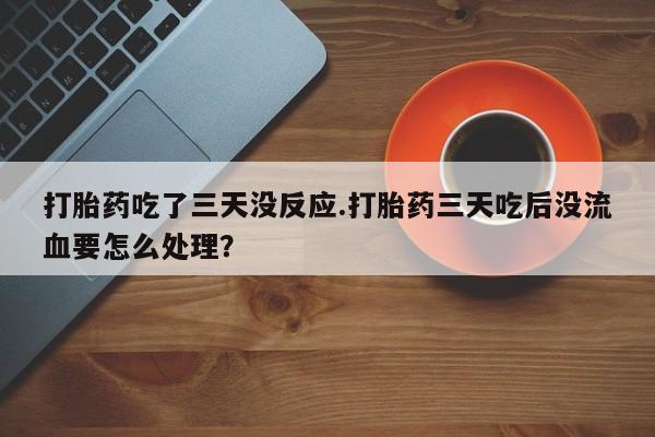 打胎药专卖打胎药专门卖店微信打胎药吃了三天没反应.打胎药三天吃后没流血要怎么处理?