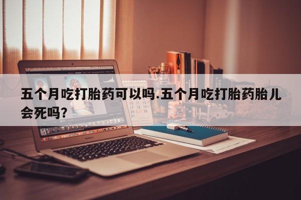 打胎药专卖打胎药专门卖店微信五个月吃打胎药可以吗.五个月吃打胎药胎儿会死吗？