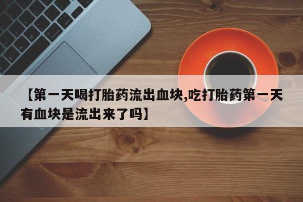 打胎药专卖打胎药专门卖店微信【第一天喝打胎药流出血块,吃打胎药第一天有血块是流出来了吗】