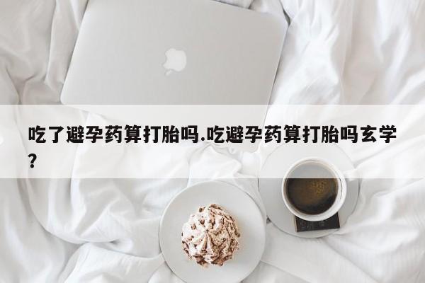 打胎药专卖打胎药专门卖店微信吃了避孕药算打胎吗.吃避孕药算打胎吗玄学？