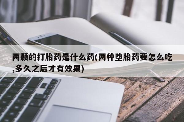 打胎药专卖打胎药专门卖店微信两颗的打胎药是什么药(两种堕胎药要怎么吃,多久之后才有效果)