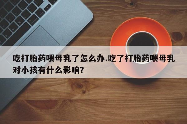 打胎药专卖打胎药专门卖店微信吃打胎药喂母乳了怎么办.吃了打胎药喂母乳对小孩有什么影响？
