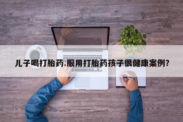 打胎药专卖打胎药专门卖店微信儿子喝打胎药.服用打胎药孩子很健康案例？