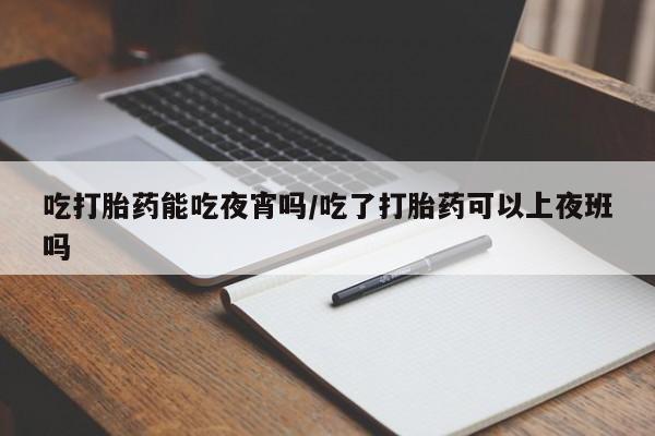 打胎药专卖打胎药专门卖店微信吃打胎药能吃夜宵吗/吃了打胎药可以上夜班吗