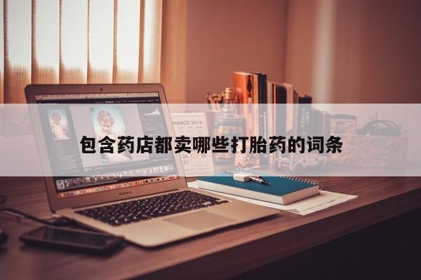 打胎药专卖打胎药专门卖店微信包含药店都卖哪些打胎药的词条