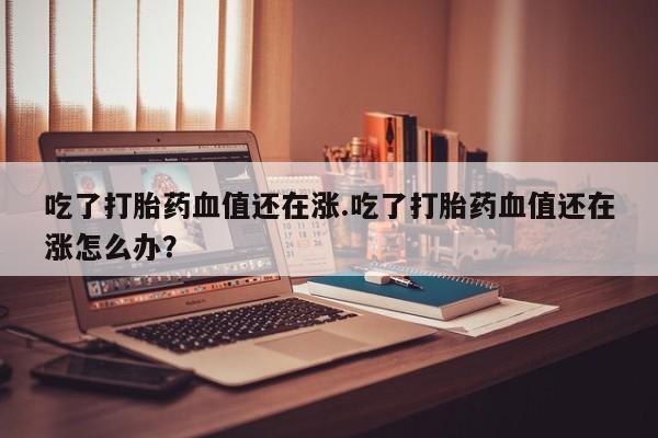 打胎药专卖打胎药专门卖店微信吃了打胎药血值还在涨.吃了打胎药血值还在涨怎么办？