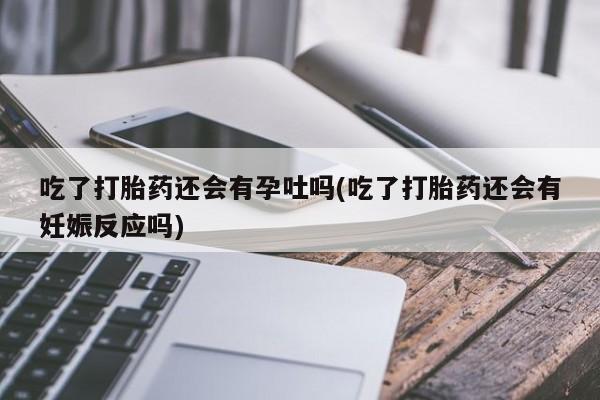 打胎药专卖打胎药专门卖店微信吃了打胎药还会有孕吐吗(吃了打胎药还会有妊娠反应吗)