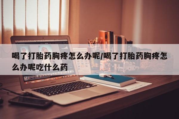 打胎药专卖打胎药专门卖店微信喝了打胎药胸疼怎么办呢/喝了打胎药胸疼怎么办呢吃什么药