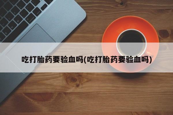 打胎药专卖打胎药专门卖店微信吃打胎药要验血吗(吃打胎药要验血吗)