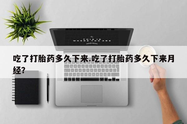打胎药专卖打胎药专门卖店微信吃了打胎药多久下来.吃了打胎药多久下来月经？