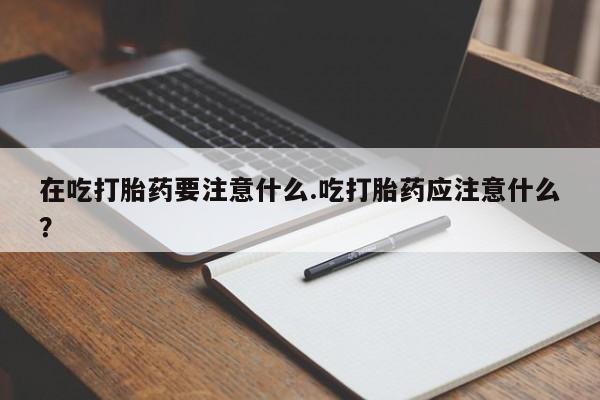 打胎药专卖打胎药专门卖店微信在吃打胎药要注意什么.吃打胎药应注意什么？