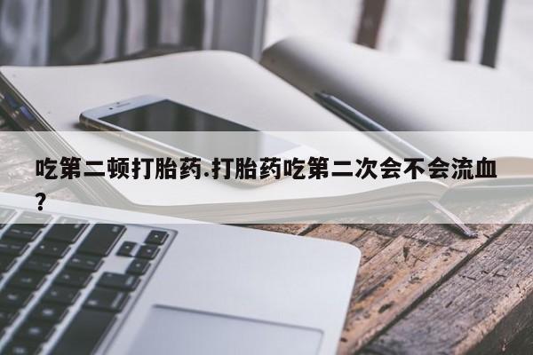 打胎药专卖打胎药专门卖店微信吃第二顿打胎药.打胎药吃第二次会不会流血？