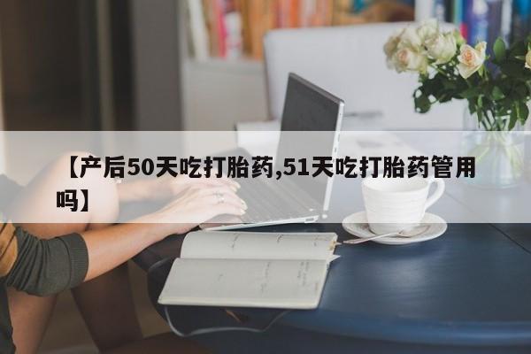 打胎药专卖打胎药专门卖店微信【产后50天吃打胎药,51天吃打胎药管用吗】