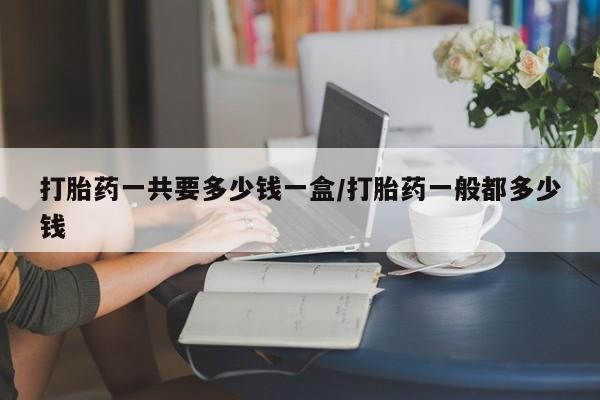 打胎药专卖打胎药专门卖店微信打胎药一共要多少钱一盒/打胎药一般都多少钱