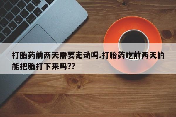 打胎药专卖打胎药专门卖店微信打胎药前两天需要走动吗.打胎药吃前两天的能把胎打下来吗?？