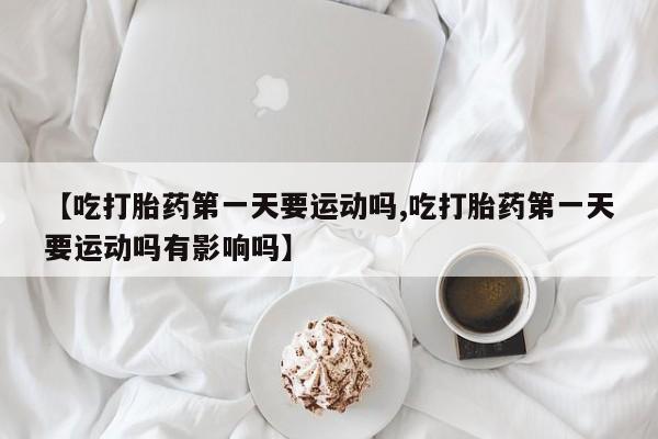 打胎药专卖打胎药专门卖店微信【吃打胎药第一天要运动吗,吃打胎药第一天要运动吗有影响吗】
