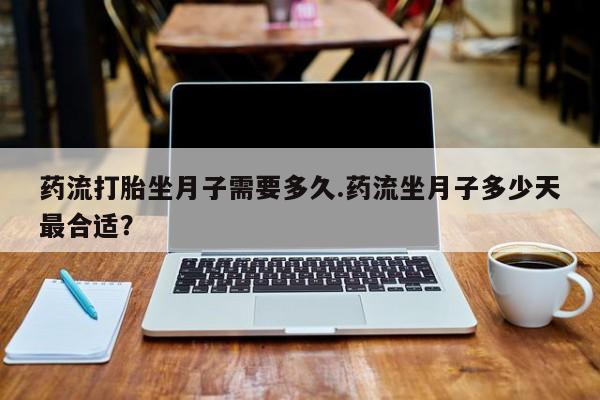 打胎药专卖打胎药专门卖店微信药流打胎坐月子需要多久.药流坐月子多少天最合适？