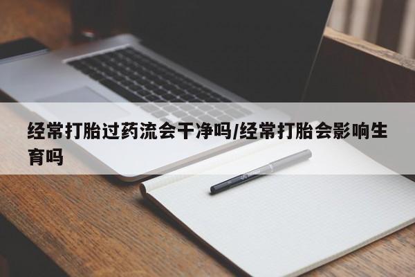 打胎药专卖打胎药专门卖店微信经常打胎过药流会干净吗/经常打胎会影响生育吗