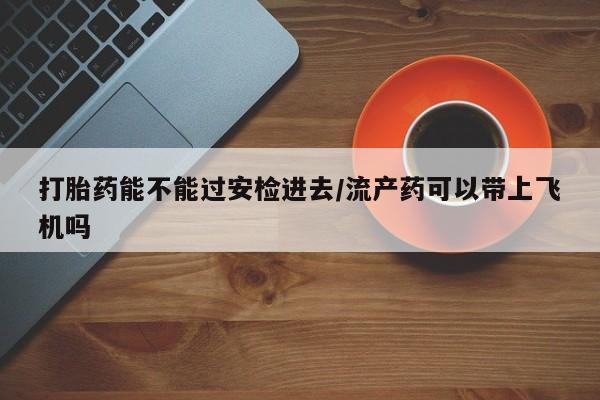 打胎药专卖打胎药专门卖店微信打胎药能不能过安检进去/流产药可以带上飞机吗