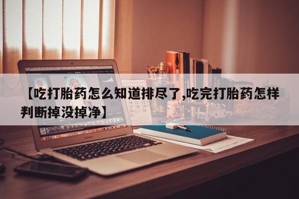 打胎药专卖打胎药专门卖店微信【吃打胎药怎么知道排尽了,吃完打胎药怎样判断掉没掉净】