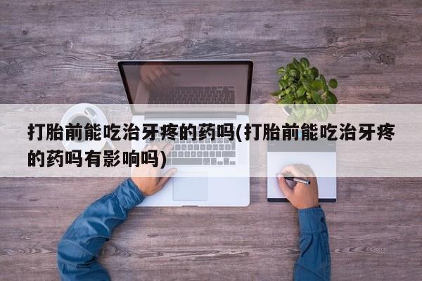 打胎药专卖打胎药专门卖店微信打胎前能吃治牙疼的药吗(打胎前能吃治牙疼的药吗有影响吗)