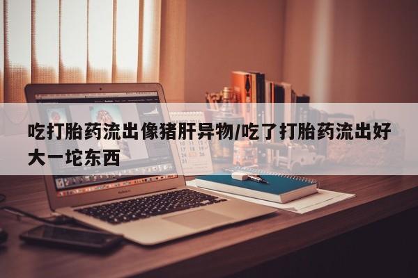 打胎药专卖打胎药专门卖店微信吃打胎药流出像猪肝异物/吃了打胎药流出好大一坨东西