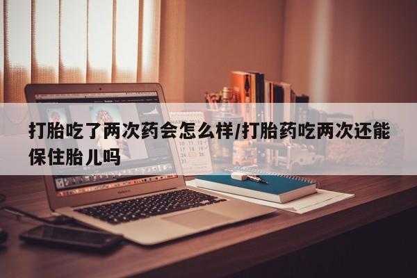 打胎药专卖打胎药专门卖店微信打胎吃了两次药会怎么样/打胎药吃两次还能保住胎儿吗