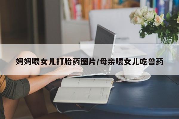 打胎药专卖打胎药专门卖店微信妈妈喂女儿打胎药图片/母亲喂女儿吃兽药