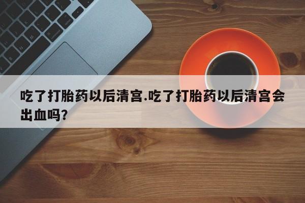 打胎药专卖打胎药专门卖店微信吃了打胎药以后清宫.吃了打胎药以后清宫会出血吗？