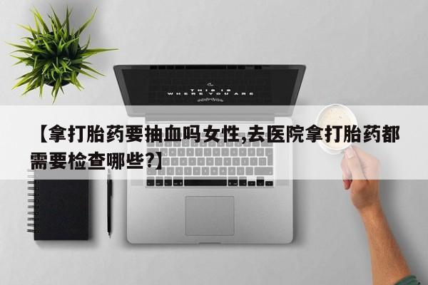 打胎药专卖打胎药专门卖店微信【拿打胎药要抽血吗女性,去医院拿打胎药都需要检查哪些?】