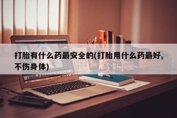 打胎药专卖打胎药专门卖店微信打胎有什么药最安全的(打胎用什么药最好,不伤身体)