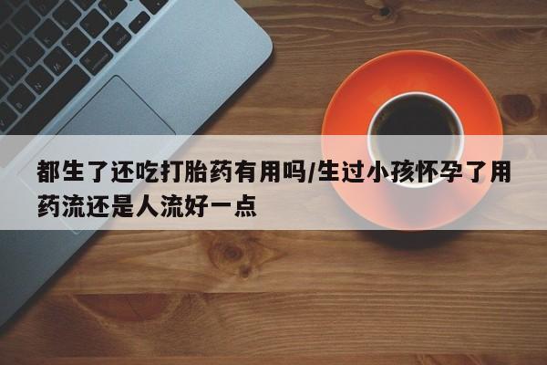 打胎药专卖打胎药专门卖店微信都生了还吃打胎药有用吗/生过小孩怀孕了用药流还是人流好一点