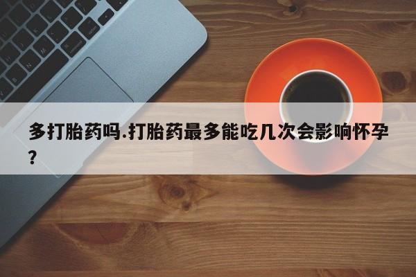 打胎药专卖打胎药专门卖店微信多打胎药吗.打胎药最多能吃几次会影响怀孕？