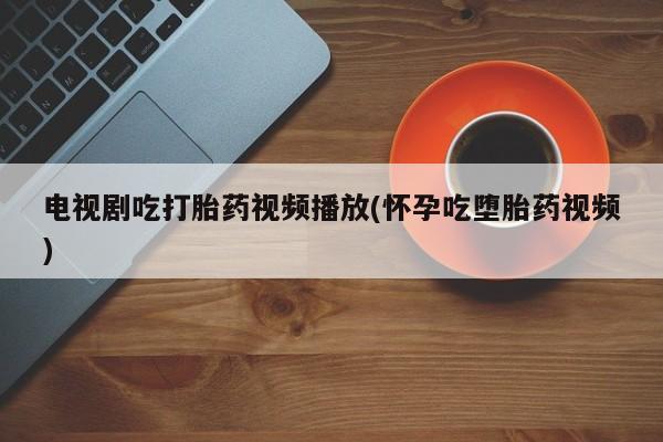 打胎药专卖打胎药专门卖店微信电视剧吃打胎药视频播放(怀孕吃堕胎药视频)