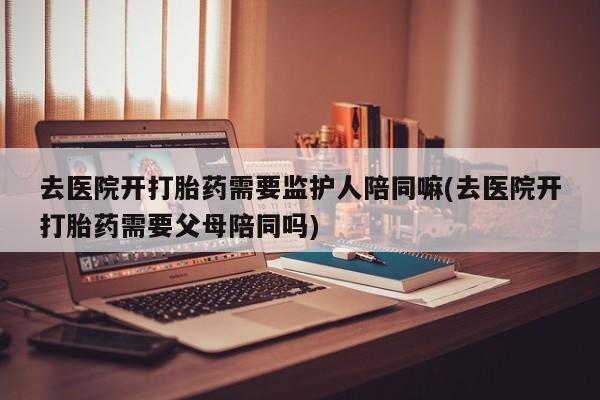 打胎药专卖打胎药专门卖店微信去医院开打胎药需要监护人陪同嘛(去医院开打胎药需要父母陪同吗)