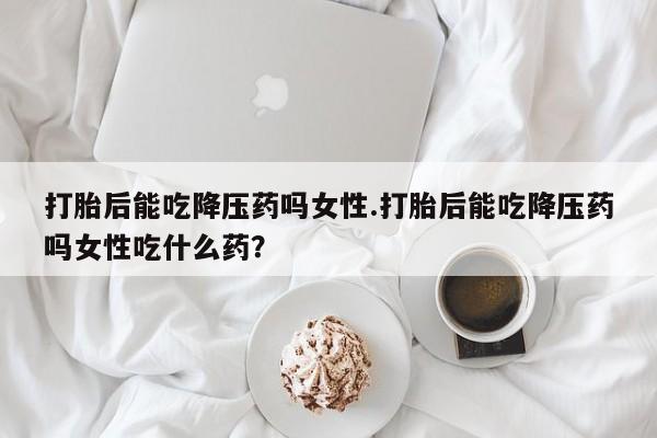 打胎药专卖打胎药专门卖店微信打胎后能吃降压药吗女性.打胎后能吃降压药吗女性吃什么药？