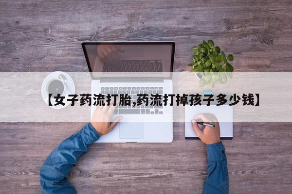 打胎药专卖打胎药专门卖店微信【女子药流打胎,药流打掉孩子多少钱】