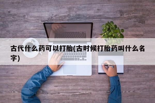 打胎药专卖打胎药专门卖店微信古代什么药可以打胎(古时候打胎药叫什么名字)
