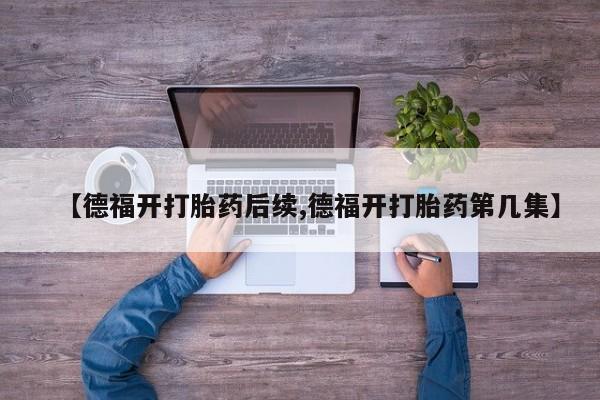打胎药专卖打胎药专门卖店微信【德福开打胎药后续,德福开打胎药第几集】