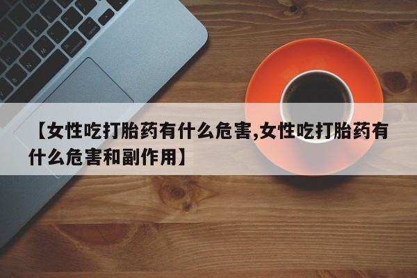 打胎药专卖打胎药专门卖店微信【女性吃打胎药有什么危害,女性吃打胎药有什么危害和副作用】
