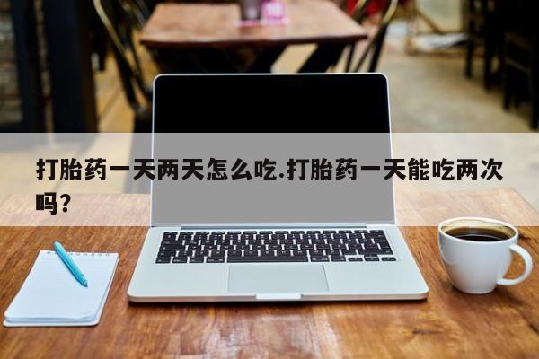打胎药专卖打胎药专门卖店微信打胎药一天两天怎么吃.打胎药一天能吃两次吗？