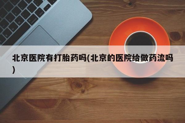 打胎药专卖打胎药专门卖店微信北京医院有打胎药吗(北京的医院给做药流吗)