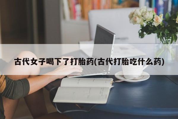 打胎药专卖打胎药专门卖店微信古代女子喝下了打胎药(古代打胎吃什么药)
